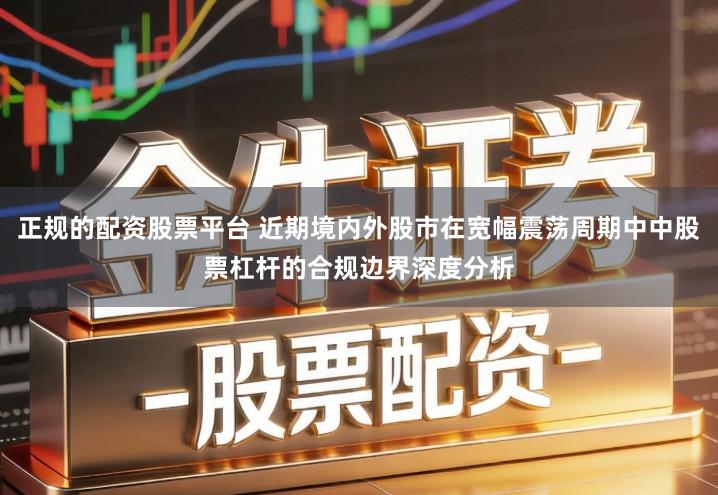 正规的配资股票平台 近期境内外股市在宽幅震荡周期中中股票杠杆的合规边界深度分析