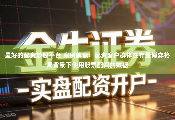 最好的配资炒股平台 案例解读：配资客户群体在存量博弈格局背景下使用股票配资的数据