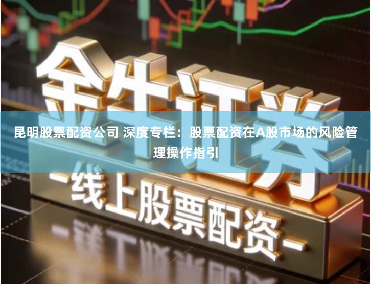 昆明股票配资公司 深度专栏：股票配资在A股市场的风险管理操作指引