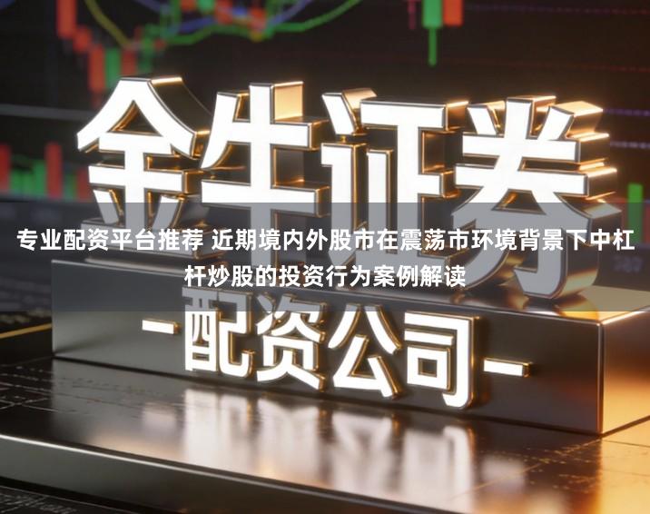 专业配资平台推荐 近期境内外股市在震荡市环境背景下中杠杆炒股的投资行为案例解读