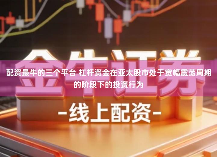 配资最牛的三个平台 杠杆资金在亚太股市处于宽幅震荡周期的阶段下的投资行为