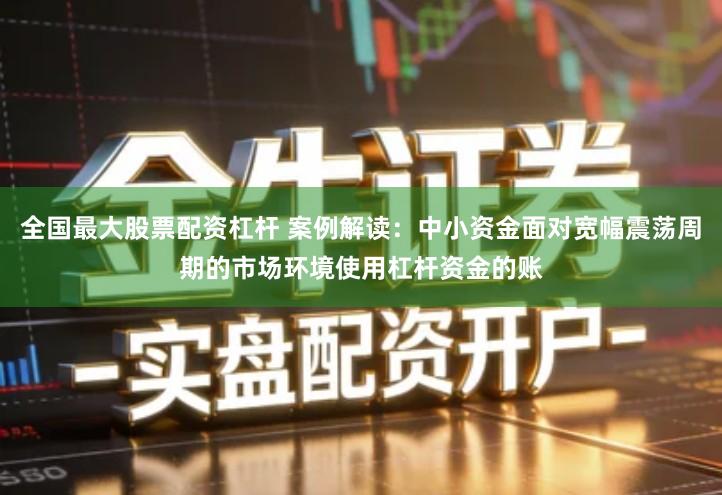 全国最大股票配资杠杆 案例解读：中小资金面对宽幅震荡周期的市场环境使用杠杆资金的账