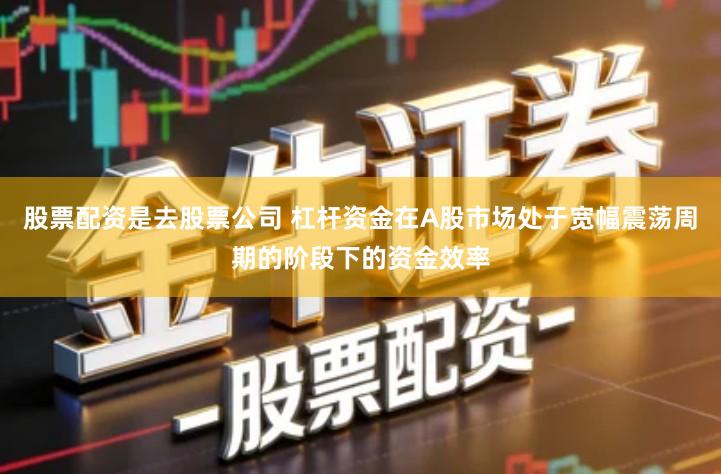 股票配资是去股票公司 杠杆资金在A股市场处于宽幅震荡周期的阶段下的资金效率