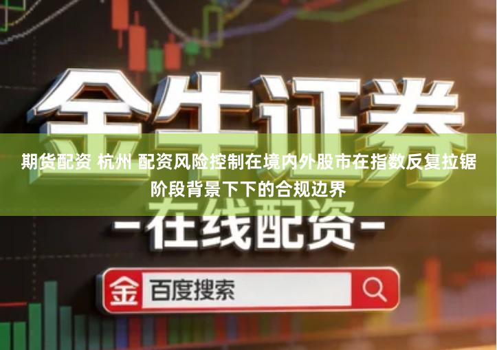 期货配资 杭州 配资风险控制在境内外股市在指数反复拉锯阶段背景下下的合规边界