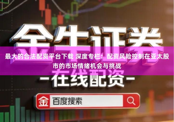最大的合法配资平台下载 深度专栏：配资风险控制在亚太股市的市场情绪机会与挑战