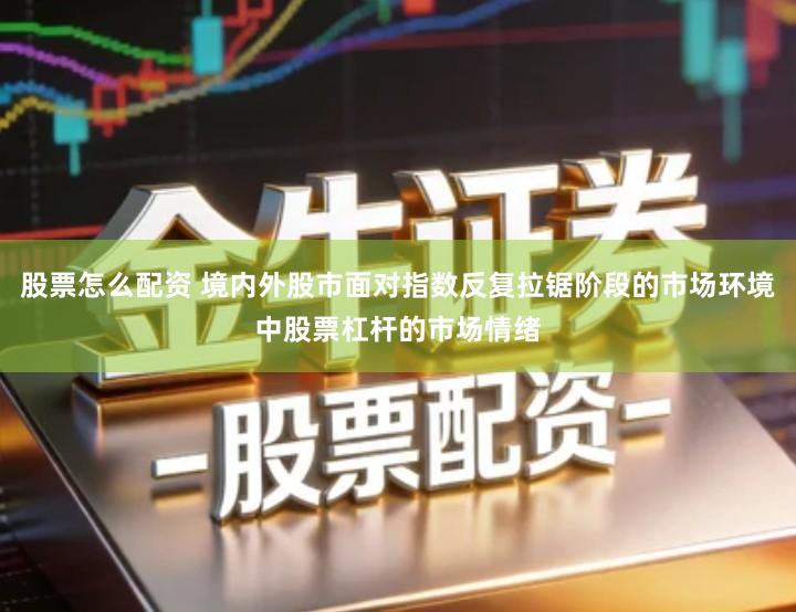 股票怎么配资 境内外股市面对指数反复拉锯阶段的市场环境中股票杠杆的市场情绪