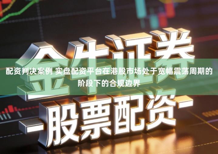 配资判决案例 实盘配资平台在港股市场处于宽幅震荡周期的阶段下的合规边界