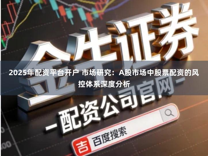 2025年配资平台开户 市场研究：A股市场中股票配资的风控体系深度分析