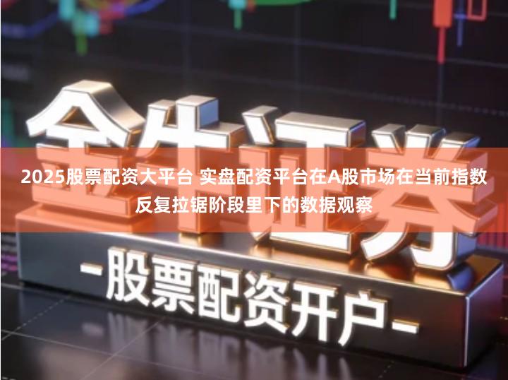 2025股票配资大平台 实盘配资平台在A股市场在当前指数反复拉锯阶段里下的数据观察