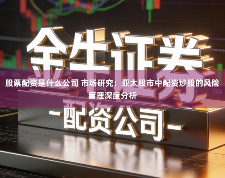 股票配资是什么公司 市场研究：亚太股市中配资炒股的风险管理深度分析