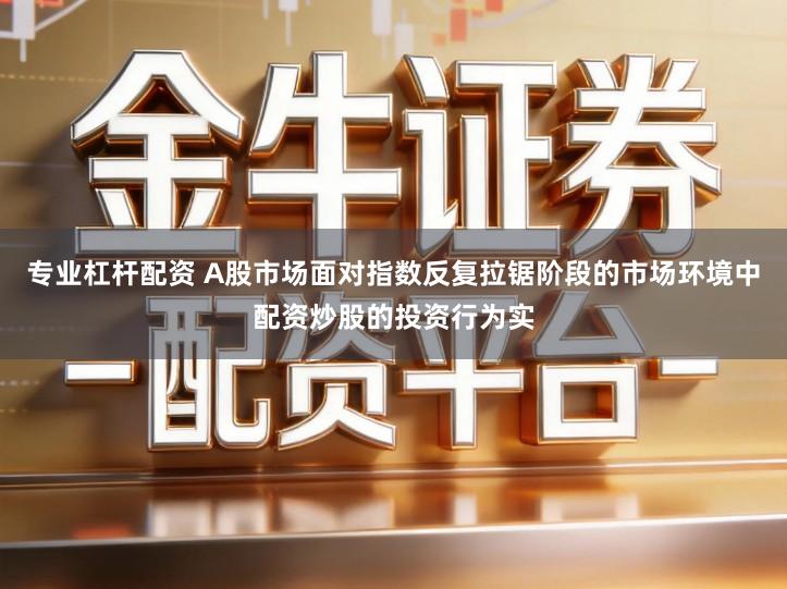 专业杠杆配资 A股市场面对指数反复拉锯阶段的市场环境中配资炒股的投资行为实