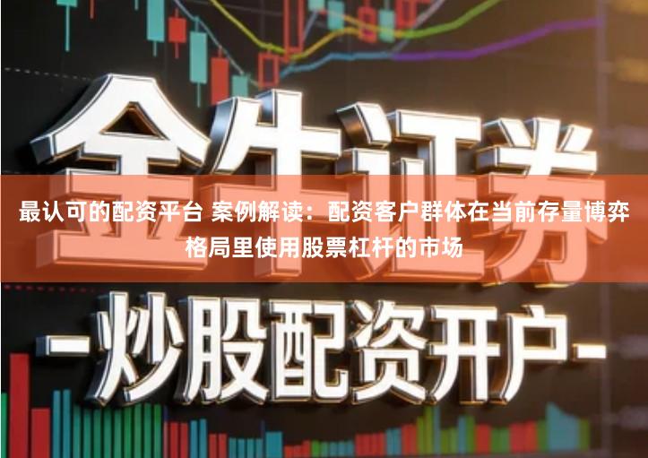最认可的配资平台 案例解读：配资客户群体在当前存量博弈格局里使用股票杠杆的市场