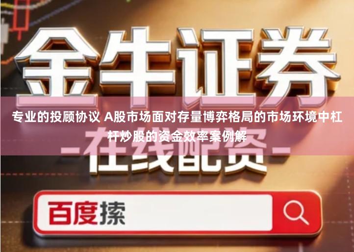 专业的投顾协议 A股市场面对存量博弈格局的市场环境中杠杆炒股的资金效率案例解