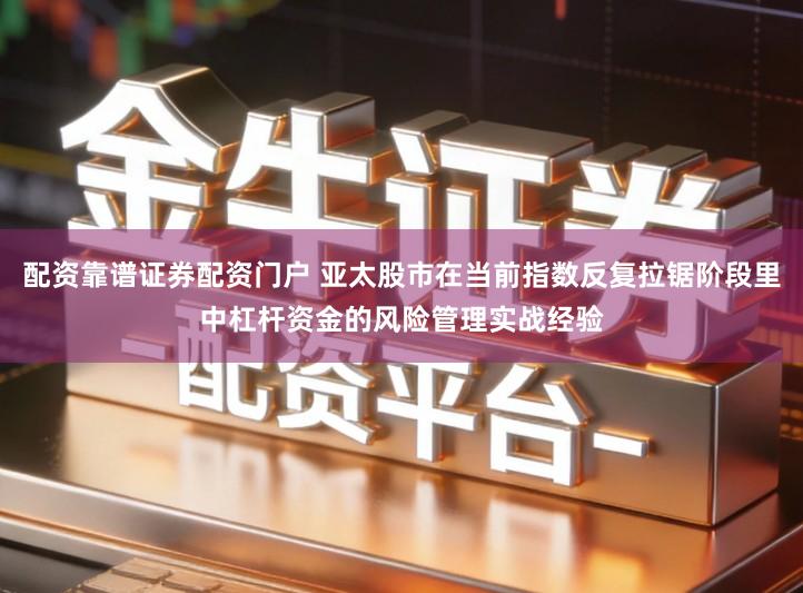 配资靠谱证券配资门户 亚太股市在当前指数反复拉锯阶段里中杠杆资金的风险管理实战经验