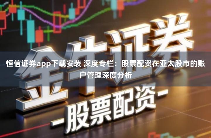 恒信证券app下载安装 深度专栏：股票配资在亚太股市的账户管理深度分析
