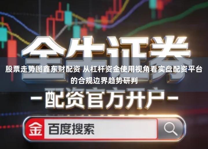 股票走势图鑫东财配资 从杠杆资金使用视角看实盘配资平台的合规边界趋势研判