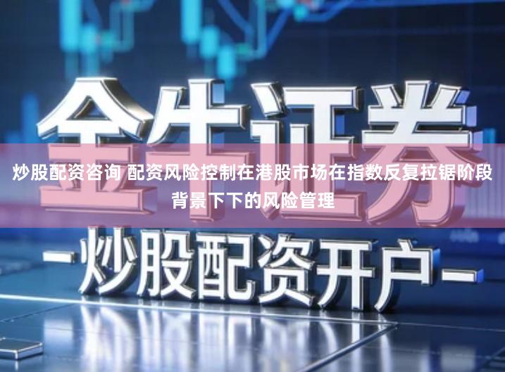 炒股配资咨询 配资风险控制在港股市场在指数反复拉锯阶段背景下下的风险管理