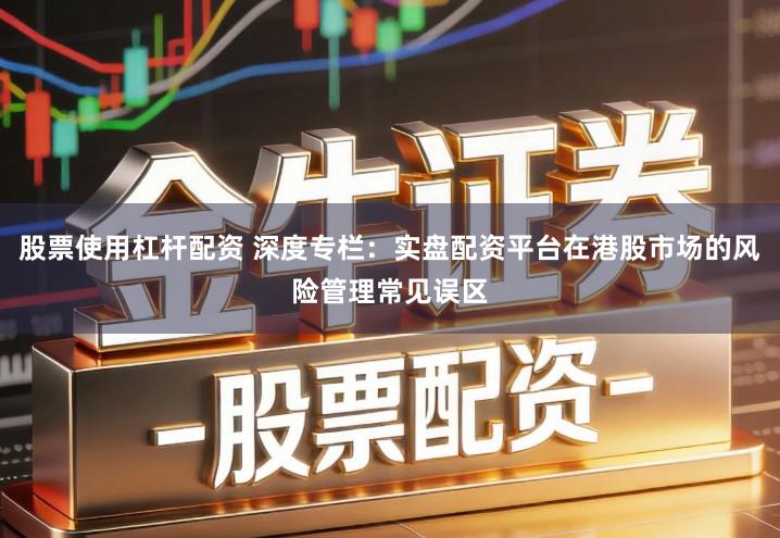 股票使用杠杆配资 深度专栏：实盘配资平台在港股市场的风险管理常见误区
