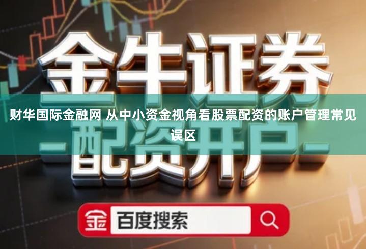 财华国际金融网 从中小资金视角看股票配资的账户管理常见误区