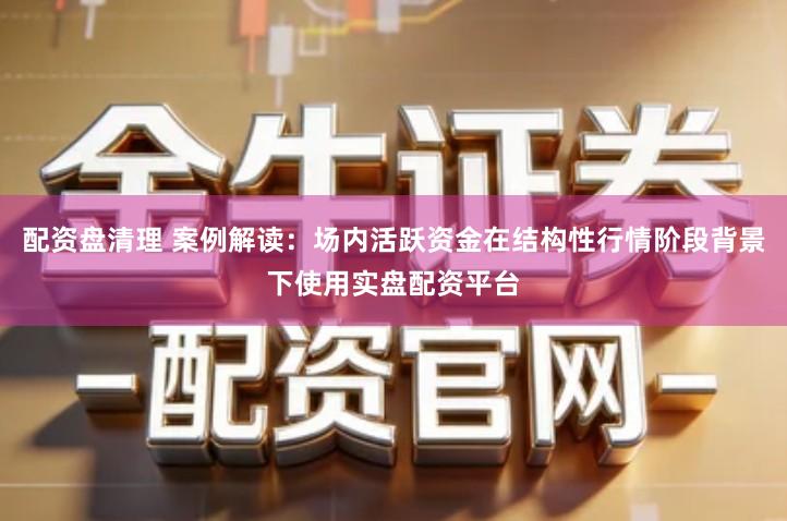 配资盘清理 案例解读：场内活跃资金在结构性行情阶段背景下使用实盘配资平台