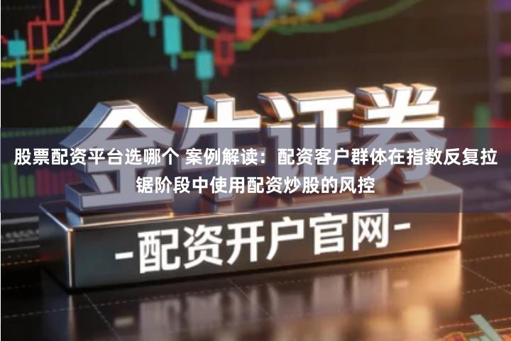 股票配资平台选哪个 案例解读：配资客户群体在指数反复拉锯阶段中使用配资炒股的风控