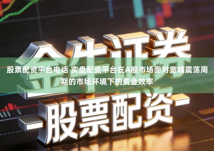 股票配资平台电话 实盘配资平台在A股市场面对宽幅震荡周期的市场环境下的资金效率