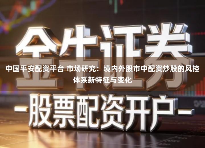 中国平安配资平台 市场研究：境内外股市中配资炒股的风控体系新特征与变化