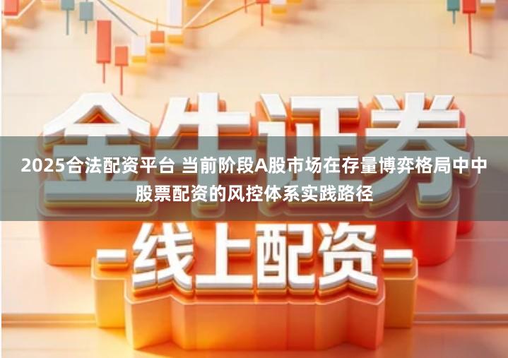 2025合法配资平台 当前阶段A股市场在存量博弈格局中中股票配资的风控体系实践路径