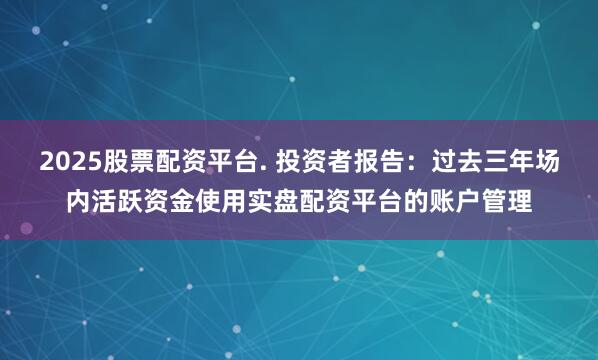 2025股票配资平台. 投资者报告：过去三年场内活跃资金使用实盘配资平台的账户管理