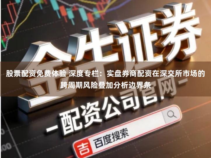 股票配资免费体验 深度专栏：实盘券商配资在深交所市场的跨周期风险叠加分析边界条