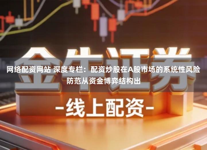 网络配资网站 深度专栏：配资炒股在A股市场的系统性风险防范从资金博弈结构出