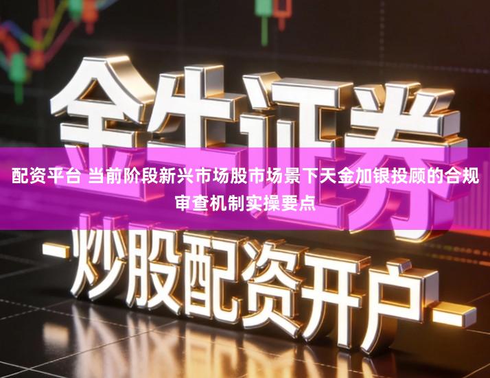 配资平台 当前阶段新兴市场股市场景下天金加银投顾的合规审查机制实操要点