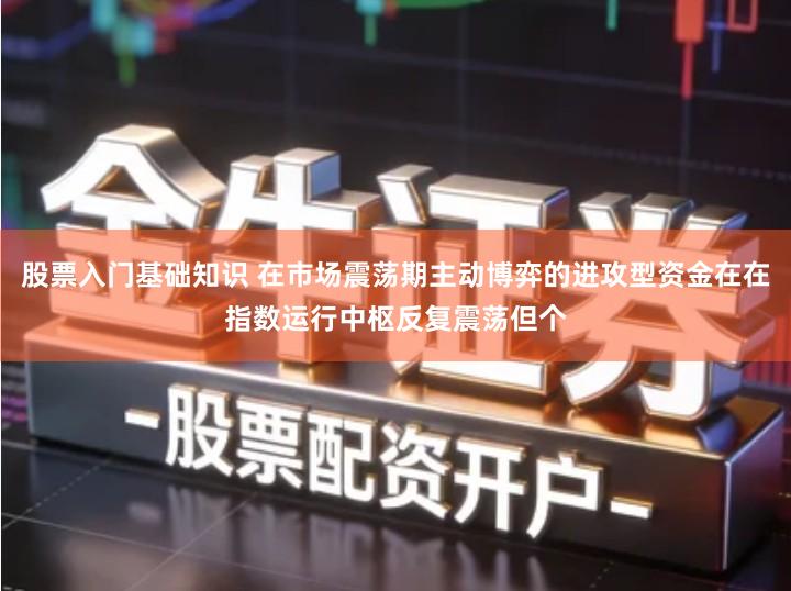 股票入门基础知识 在市场震荡期主动博弈的进攻型资金在在指数运行中枢反复震荡但个