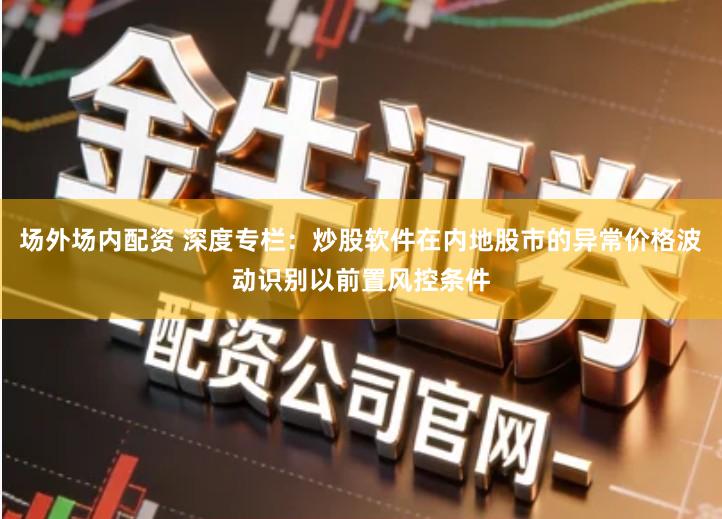 场外场内配资 深度专栏：炒股软件在内地股市的异常价格波动识别以前置风控条件