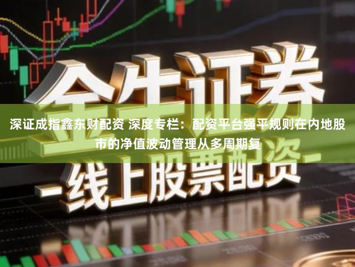 深证成指鑫东财配资 深度专栏：配资平台强平规则在内地股市的净值波动管理从多周期复