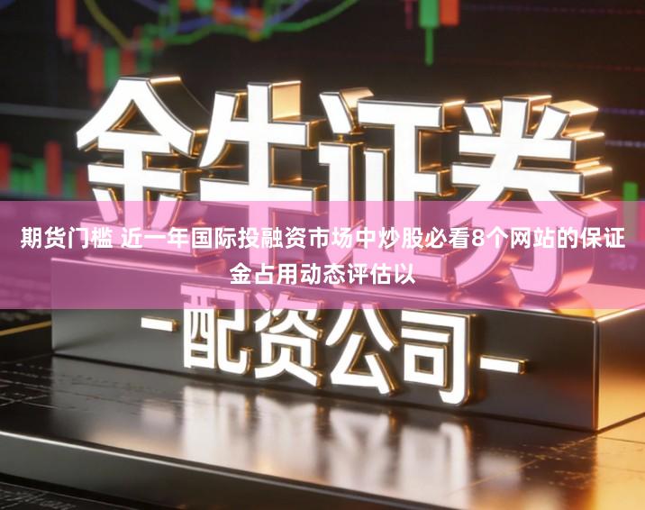 期货门槛 近一年国际投融资市场中炒股必看8个网站的保证金占用动态评估以