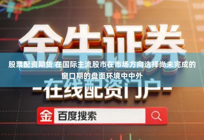股票配资期货 在国际主流股市在市场方向选择尚未完成的窗口期的盘面环境中中外