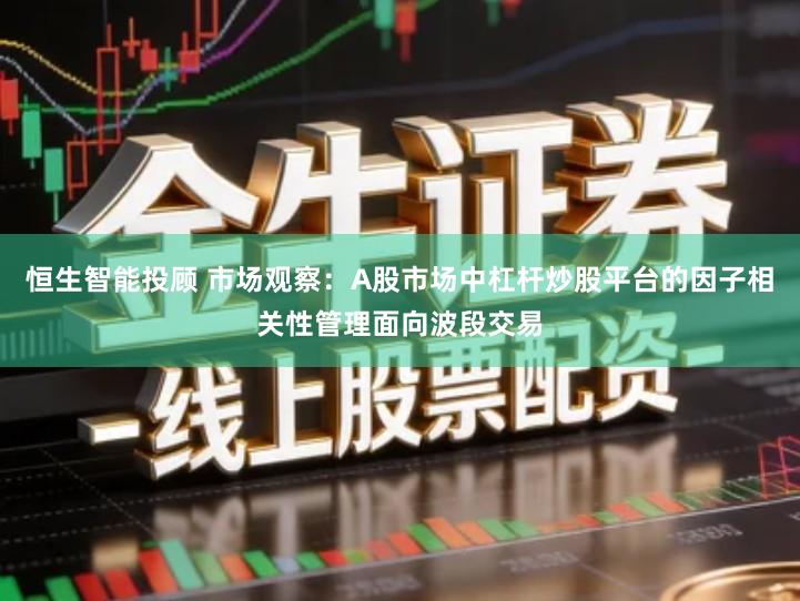 恒生智能投顾 市场观察：A股市场中杠杆炒股平台的因子相关性管理面向波段交易